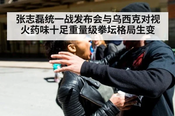 张志磊统一战发布会与乌西克对视火药味十足重量级拳坛格局生变